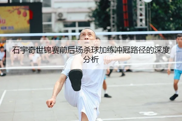 石宇奇世锦赛前后场杀球加练冲冠路径的深度分析