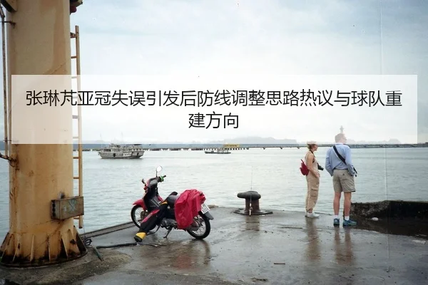 张琳芃亚冠失误引发后防线调整思路热议与球队重建方向