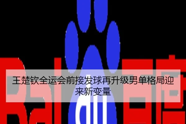 王楚钦全运会前接发球再升级男单格局迎来新变量