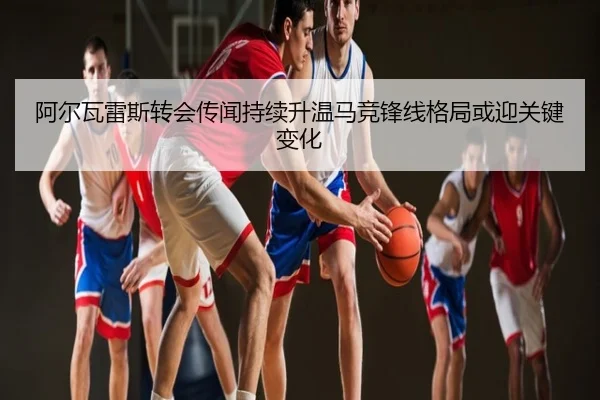 阿尔瓦雷斯转会传闻持续升温马竞锋线格局或迎关键变化